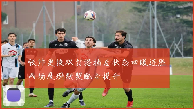 张帅更换双打搭档后状态回暖连胜两场展现默契配合提升
