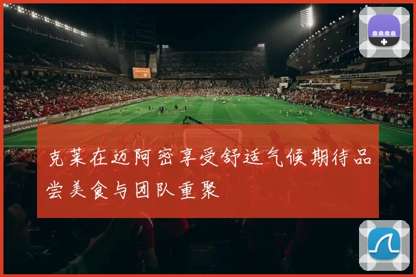 克莱在迈阿密享受舒适气候期待品尝美食与团队重聚