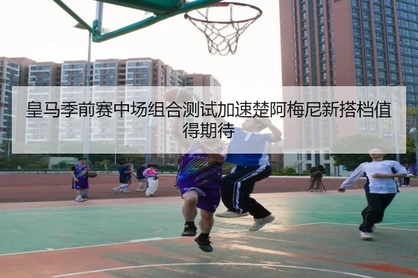 皇马季前赛中场组合测试加速楚阿梅尼新搭档值得期待