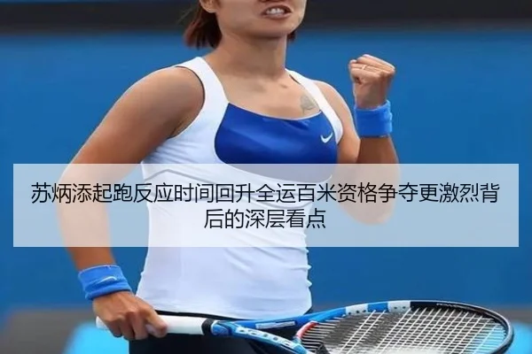 苏炳添起跑反应时间回升全运百米资格争夺更激烈背后的深层看点