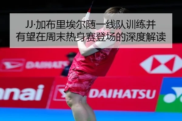 JJ·加布里埃尔随一线队训练并有望在周末热身赛登场的深度解读