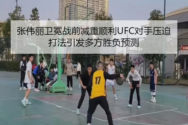 张伟丽卫冕战前减重顺利UFC对手压迫打法引发多方胜负预测