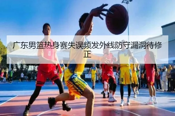 广东男篮热身赛失误频发外线防守漏洞待修正
